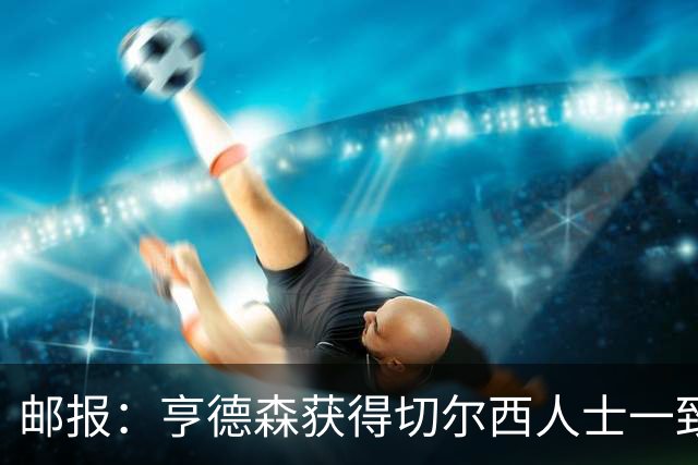 邮报：亨德森获得切尔西人士一致赞誉 加纳乔恐怕难以被买断